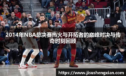2014年NBA总决赛热火与开拓者的巅峰对决与传奇时刻回顾